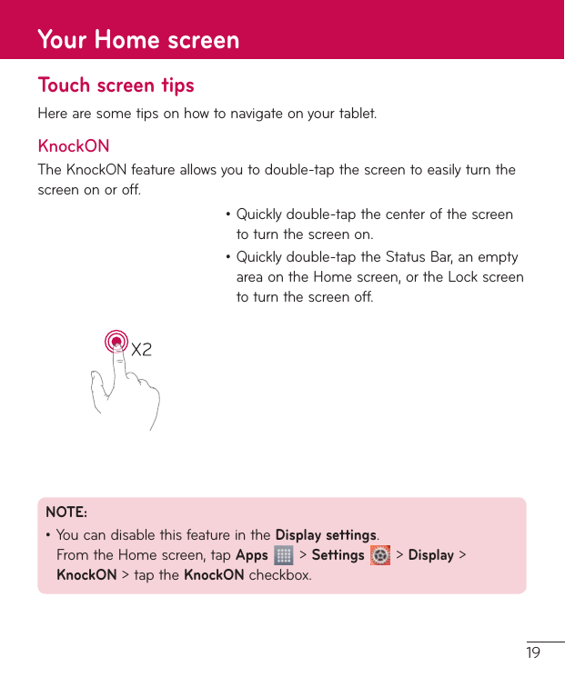 19Touch screen tipsHerearesometipsonhowtonavigateonyourtablet.KnockONTheKnockONfeatureallowsyoutodouble-tapthescreentoeasilyturnthescreenonoroff.•Quicklydouble-tapthecenterofthescreentoturnthescreenon.•Quicklydouble-taptheStatusBar,anemptyareaontheHomescreen,ortheLockscreentoturnthescreenoff.NOTE: •YoucandisablethisfeatureintheDisplay settings.FromtheHomescreen,tapApps&gt;Settings&gt;Display&gt;KnockON&gt;taptheKnockONcheckbox.Your Home screen