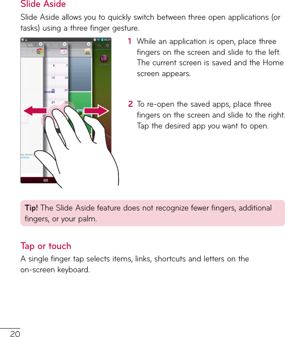 20Slide AsideSlideAsideallowsyoutoquicklyswitchbetweenthreeopenapplications(ortasks)usingathreefingergesture.1  Whileanapplicationisopen,placethreefingersonthescreenandslidetotheleft.ThecurrentscreenissavedandtheHomescreenappears.2  Tore-openthesavedapps,placethreefingersonthescreenandslidetotheright.Tapthedesiredappyouwanttoopen.Tip!TheSlideAsidefeaturedoesnotrecognizefewerfingers,additionalfingers,oryourpalm.Tap or touchAsinglefingertapselectsitems,links,shortcutsandlettersontheon-screenkeyboard.