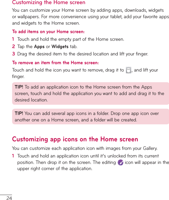 24Customizing the Home screenYoucancustomizeyourHomescreenbyaddingapps,downloads,widgetsorwallpapers.Formoreconvenienceusingyourtablet,addyourfavoriteappsandwidgetstotheHomescreen.To add items on your Home screen:1  TouchandholdtheemptypartoftheHomescreen.2  TaptheApps orWidgetstab.3  Dragthedesireditemtothedesiredlocationandliftyourfinger.To remove an item from the Home screen:Touchandholdtheiconyouwanttoremove,dragitto ,andliftyourfinger.TIP! ToaddanapplicationicontotheHomescreenfromtheAppsscreen,touchandholdtheapplicationyouwanttoaddanddragittothedesiredlocation.TIP! Youcanaddseveralappiconsinafolder.DroponeappiconoveranotheroneonaHomescreen,andafolderwillbecreated.Customizing app icons on the Home screenYoucancustomizeeachapplicationiconwithimagesfromyourGallery.1  Touchandholdanapplicationiconuntilit’sunlockedfromitscurrentposition.Thendropitonthescreen.Theediting iconwillappearintheupperrightcorneroftheapplication.
