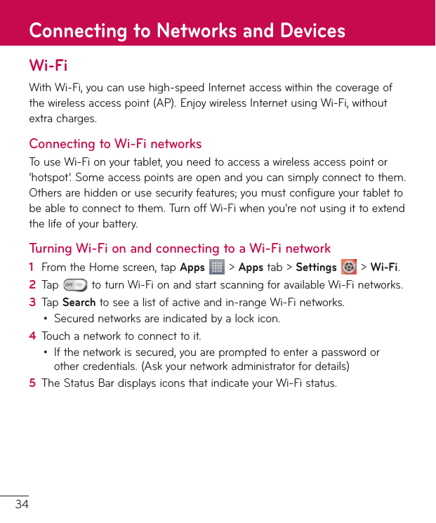 34Wi-FiWithWi-Fi,youcanusehigh-speedInternetaccesswithinthecoverageofthewirelessaccesspoint(AP).EnjoywirelessInternetusingWi-Fi,withoutextracharges.Connecting to Wi-Fi networksTouseWi-Fionyourtablet,youneedtoaccessawirelessaccesspointor‘hotspot’.Someaccesspointsareopenandyoucansimplyconnecttothem.Othersarehiddenorusesecurityfeatures;youmustconfigureyourtablettobeabletoconnecttothem.TurnoffWi-Fiwhenyou&apos;renotusingittoextendthelifeofyourbattery.Turning Wi-Fi on and connecting to a Wi-Fi network1  FromtheHomescreen,tapApps&gt;Appstab&gt;Settings&gt;Wi-Fi.2  Tap toturnWi-FionandstartscanningforavailableWi-Finetworks.3  TapSearchtoseealistofactiveandin-rangeWi-Finetworks.• Securednetworksareindicatedbyalockicon.4  Touchanetworktoconnecttoit.• Ifthenetworkissecured,youarepromptedtoenterapasswordorothercredentials.(Askyournetworkadministratorfordetails)5  TheStatusBardisplaysiconsthatindicateyourWi-Fistatus.Connecting to Networks and Devices