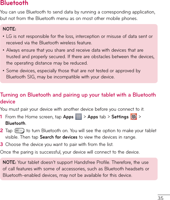 35BluetoothYoucanuseBluetoothtosenddatabyrunningacorrespondingapplication,butnotfromtheBluetoothmenuasonmostothermobilephones.NOTE:•LGisnotresponsiblefortheloss,interceptionormisuseofdatasentorreceivedviatheBluetoothwirelessfeature.•Alwaysensurethatyoushareandreceivedatawithdevicesthataretrustedandproperlysecured.Ifthereareobstaclesbetweenthedevices,theoperatingdistancemaybereduced.•Somedevices,especiallythosethatarenottestedorapprovedbyBluetoothSIG,maybeincompatiblewithyourdevice.Turning on Bluetooth and pairing up your tablet with a Bluetooth deviceYoumustpairyourdevicewithanotherdevicebeforeyouconnecttoit.1  FromtheHomescreen,tapApps&gt;Appstab&gt;Settings &gt;Bluetooth.2  Tap toturnBluetoothon.Youwillseetheoptiontomakeyourtabletvisible.ThentapSearch for devicestoviewthedevicesinrange.3  Choosethedeviceyouwanttopairwithfromthelist.Oncetheparingissuccessful,yourdevicewillconnecttothedevice.NOTE:Yourtabletdoesn&apos;tsupportHandsfreeProfile.Therefore,theuseofcallfeatureswithsomeofaccessories,suchasBluetoothheadsetsorBluetooth-enableddevices,maynotbeavailableforthisdevice.