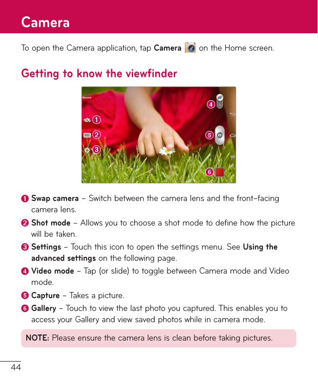 44ToopentheCameraapplication,tapCameraontheHomescreen.Getting to know the viewfinderSwap camera–Switchbetweenthecameralensandthefront–facingcameralens.Shot mode–Allowsyoutochooseashotmodetodefinehowthepicturewillbetaken. Settings–Touchthisicontoopenthesettingsmenu.SeeUsing the advanced settingsonthefollowingpage. Video  mode–Tap(orslide)totogglebetweenCameramodeandVideomode. Capture  –Takesapicture.Gallery–Touchtoviewthelastphotoyoucaptured.ThisenablesyoutoaccessyourGalleryandviewsavedphotoswhileincameramode.NOTE:Pleaseensurethecameralensiscleanbeforetakingpictures.Camera