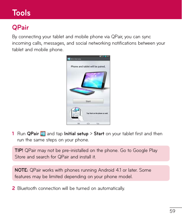 59QPairByconnectingyourtabletandmobilephoneviaQPair,youcansyncincomingcalls,messages,andsocialnetworkingnotificationsbetweenyourtabletandmobilephone.1  RunQPairandtapInitial setup&gt;Startonyourtabletfirstandthenrunthesamestepsonyourphone.TIP!QPairmaynotbepre-inistalledonthephone.GotoGooglePlayStoreandsearchforQPairandinstallit.NOTE:QPairworkswithphonesrunningAndroid4.1orlater.Somefeaturesmaybelimiteddependingonyourphonemodel.2  Bluetoothconnectionwillbeturnedonautomatically.Tools