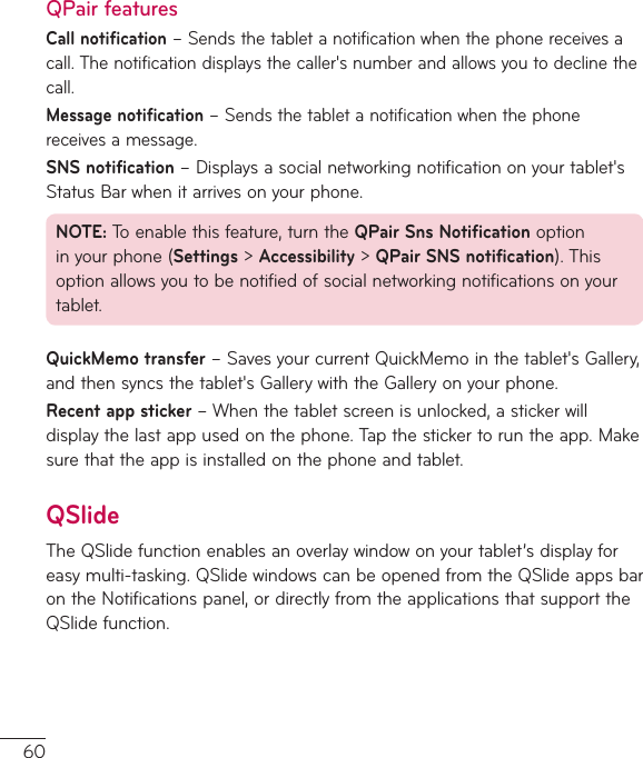 60QPair featuresCall notification–Sendsthetabletanotificationwhenthephonereceivesacall.Thenotificationdisplaysthecaller&apos;snumberandallowsyoutodeclinethecall.Message notification–Sendsthetabletanotificationwhenthephonereceivesamessage.SNS notification–Displaysasocialnetworkingnotificationonyourtablet&apos;sStatusBarwhenitarrivesonyourphone.NOTE:Toenablethisfeature,turntheQPair Sns Notificationoptioninyourphone(Settings&gt;Accessibility&gt;QPair SNS notification).Thisoptionallowsyoutobenotifiedofsocialnetworkingnotificationsonyourtablet.QuickMemo transfer–SavesyourcurrentQuickMemointhetablet&apos;sGallery,andthensyncsthetablet&apos;sGallerywiththeGalleryonyourphone.Recent app sticker–Whenthetabletscreenisunlocked,astickerwilldisplaythelastappusedonthephone.Tapthestickertoruntheapp.Makesurethattheappisinstalledonthephoneandtablet.QSlideTheQSlidefunctionenablesanoverlaywindowonyourtablet’sdisplayforeasymulti-tasking.QSlidewindowscanbeopenedfromtheQSlideappsbarontheNotificationspanel,ordirectlyfromtheapplicationsthatsupporttheQSlidefunction.