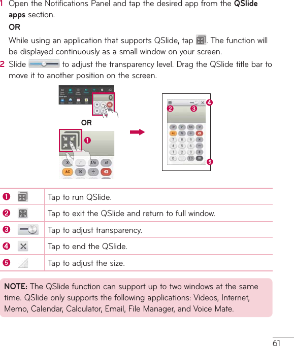 611  OpentheNotificationsPanelandtapthedesiredappfromtheQSlide appssection.OR WhileusinganapplicationthatsupportsQSlide,tap .Thefunctionwillbedisplayedcontinuouslyasasmallwindowonyourscreen.2  Slide toadjustthetransparencylevel.DragtheQSlidetitlebartomoveittoanotherpositiononthescreen.ORTaptorunQSlide.TaptoexittheQSlideandreturntofullwindow.Taptoadjusttransparency.TaptoendtheQSlide.Taptoadjustthesize.NOTE:TheQSlidefunctioncansupportuptotwowindowsatthesametime.QSlideonlysupportsthefollowingapplications:Videos,Internet,Memo,Calendar,Calculator,Email,FileManager,andVoiceMate.