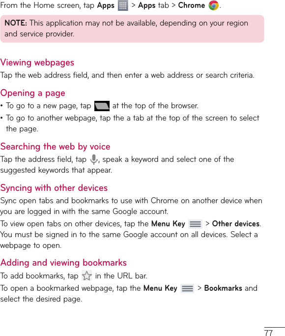 77FromtheHomescreen,tapApps&gt;Appstab&gt;Chrome .NOTE:Thisapplicationmaynotbeavailable,dependingonyourregionandserviceprovider.Viewing webpagesTapthewebaddressfield,andthenenterawebaddressorsearchcriteria.Opening a page•Togotoanewpage,tap atthetopofthebrowser.•Togotoanotherwebpage,taptheatabatthetopofthescreentoselectthepage.Searching the web by voiceTaptheaddressfield,tap ,speakakeywordandselectoneofthesuggestedkeywordsthatappear.Syncing with other devicesSyncopentabsandbookmarkstousewithChromeonanotherdevicewhenyouareloggedinwiththesameGoogleaccount.Toviewopentabsonotherdevices,taptheMenu Key&gt;Other devices.YoumustbesignedintothesameGoogleaccountonalldevices.Selectawebpagetoopen.Adding and viewing bookmarksToaddbookmarks,tap intheURLbar.Toopenabookmarkedwebpage,taptheMenu Key  &gt;Bookmarksandselectthedesiredpage.