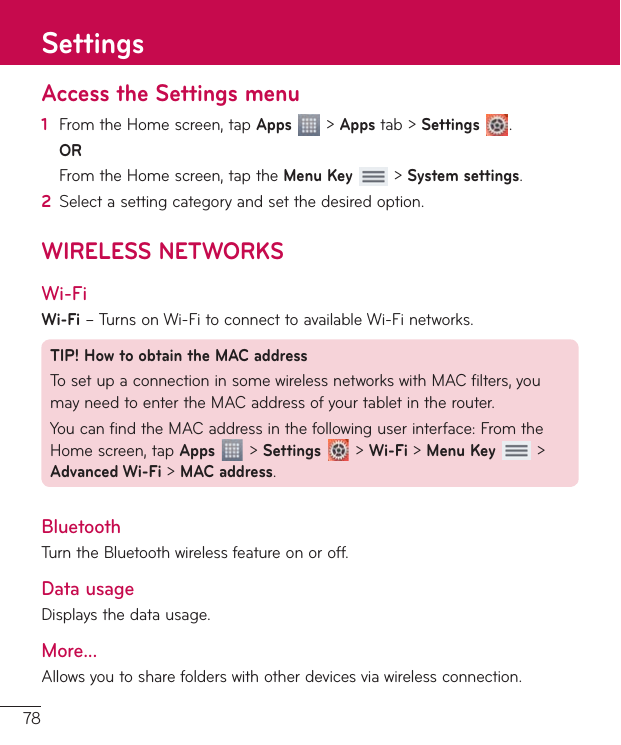 78Access the Settings menu1  FromtheHomescreen,tapApps&gt;Appstab&gt;Settings .OR FromtheHomescreen,taptheMenu Key&gt;System settings.2  Selectasettingcategoryandsetthedesiredoption.WIRELESS NETWORKSWi-FiWi-Fi–TurnsonWi-FitoconnecttoavailableWi-Finetworks.TIP! How to obtain the MAC addressTosetupaconnectioninsomewirelessnetworkswithMACfilters,youmayneedtoentertheMACaddressofyourtabletintherouter.YoucanfindtheMACaddressinthefollowinguserinterface:FromtheHomescreen,tapApps&gt;Settings&gt;Wi-Fi&gt;Menu Key &gt;Advanced Wi-Fi&gt;MAC address.BluetoothTurntheBluetoothwirelessfeatureonoroff.Data usageDisplaysthedatausage.More...Allowsyoutosharefolderswithotherdevicesviawirelessconnection.Settings