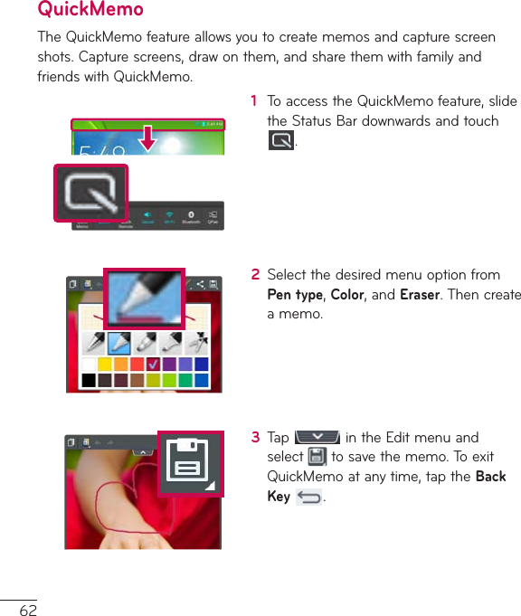 62QuickMemoTheQuickMemofeatureallowsyoutocreatememosandcapturescreenshots.Capturescreens,drawonthem,andsharethemwithfamilyandfriendswithQuickMemo.1  ToaccesstheQuickMemofeature,slidetheStatusBardownwardsandtouch.2  SelectthedesiredmenuoptionfromPen type,Color,andEraser.Thencreateamemo.3  Tap intheEditmenuandselect tosavethememo.ToexitQuickMemoatanytime,taptheBack Key .