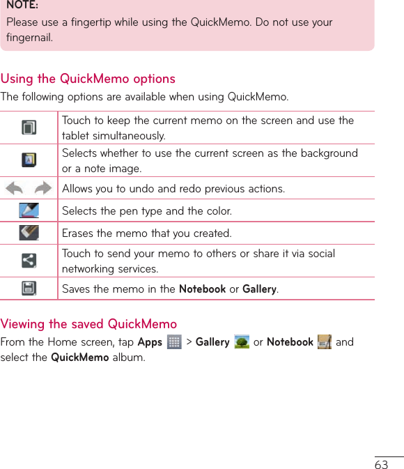 63NOTE:PleaseuseafingertipwhileusingtheQuickMemo.Donotuseyourfingernail.Using the QuickMemo optionsThefollowingoptionsareavailablewhenusingQuickMemo.Touchtokeepthecurrentmemoonthescreenandusethetabletsimultaneously.Selectswhethertousethecurrentscreenasthebackgroundoranoteimage.Allowsyoutoundoandredopreviousactions.Selectsthepentypeandthecolor.Erasesthememothatyoucreated.Touchtosendyourmemotoothersorshareitviasocialnetworkingservices.SavesthememointheNotebookor Gallery.Viewing the saved QuickMemoFromtheHomescreen,tapApps&gt;GalleryorNotebookandselecttheQuickMemoalbum.