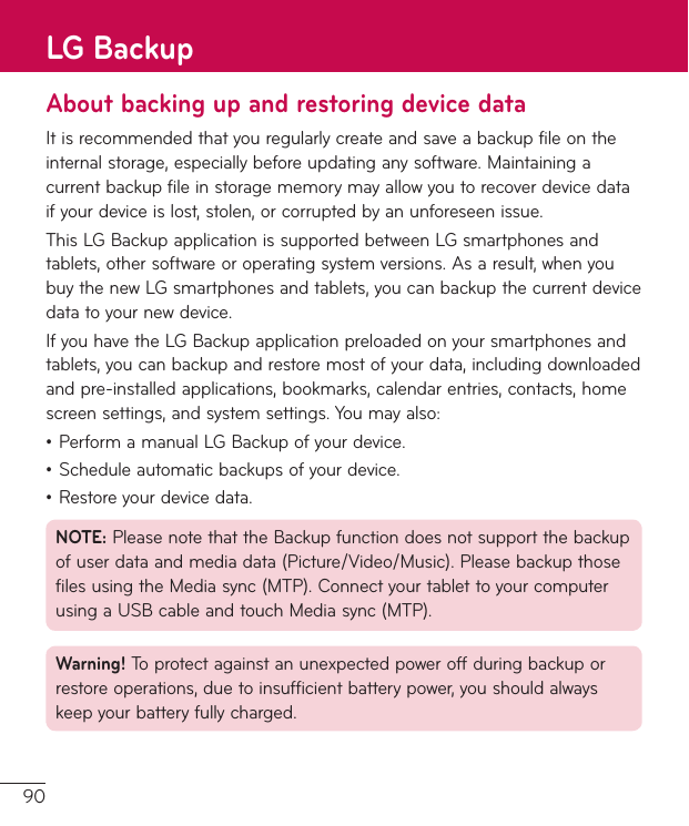 90About backing up and restoring device dataItisrecommendedthatyouregularlycreateandsaveabackupfileontheinternalstorage,especiallybeforeupdatinganysoftware.Maintainingacurrentbackupfileinstoragememorymayallowyoutorecoverdevicedataifyourdeviceislost,stolen,orcorruptedbyanunforeseenissue.ThisLGBackupapplicationissupportedbetweenLGsmartphonesandtablets,othersoftwareoroperatingsystemversions.Asaresult,whenyoubuythenewLGsmartphonesandtablets,youcanbackupthecurrentdevicedatatoyournewdevice.IfyouhavetheLGBackupapplicationpreloadedonyoursmartphonesandtablets,youcanbackupandrestoremostofyourdata,includingdownloadedandpre-installedapplications,bookmarks,calendarentries,contacts,homescreensettings,andsystemsettings.Youmayalso:•PerformamanualLGBackupofyourdevice.•Scheduleautomaticbackupsofyourdevice.•Restoreyourdevicedata.NOTE:PleasenotethattheBackupfunctiondoesnotsupportthebackupofuserdataandmediadata(Picture/Video/Music).PleasebackupthosefilesusingtheMediasync(MTP).ConnectyourtablettoyourcomputerusingaUSBcableandtouchMediasync(MTP).Warning! Toprotectagainstanunexpectedpoweroffduringbackuporrestoreoperations,duetoinsufficientbatterypower,youshouldalwayskeepyourbatteryfullycharged.LG Backup