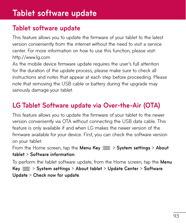 93Tablet software updateThisfeatureallowsyoutoupdatethefirmwareofyourtablettothelatestversionconvenientlyfromtheinternetwithouttheneedtovisitaservicecenter.Formoreinformationonhowtousethisfunction,pleasevisit:http://www.lg.comAsthemobiledevicefirmwareupdaterequirestheuser’sfullattentionforthedurationoftheupdateprocess,pleasemakesuretocheckallinstructionsandnotesthatappearateachstepbeforeproceeding.PleasenotethatremovingtheUSBcableorbatteryduringtheupgrademayseriouslydamageyourtablet.LG Tablet Software update via Over-the-Air (OTA)ThisfeatureallowsyoutoupdatethefirmwareofyourtablettothenewerversionconvenientlyviaOTAwithoutconnectingtheUSBdatacable.ThisfeatureisonlyavailableifandwhenLGmakesthenewerversionofthefirmwareavailableforyourdevice.First,youcancheckthesoftwareversiononyourtablet:FromtheHomescreen,taptheMenu Key&gt;System settings&gt;About tablet&gt;Software information.Toperformthetabletsoftwareupdate,fromtheHomescreen,taptheMenu Key&gt;System settings&gt;About tablet&gt;Update Center&gt;Software Update&gt;Check now for update.Tablet software update