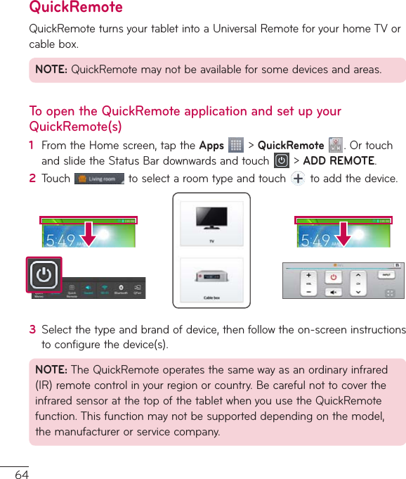64QuickRemoteQuickRemoteturnsyourtabletintoaUniversalRemoteforyourhomeTVorcablebox.NOTE:QuickRemotemaynotbeavailableforsomedevicesandareas.To open the QuickRemote application and set up your QuickRemote(s)1  FromtheHomescreen,taptheApps&gt;QuickRemote.OrtouchandslidetheStatusBardownwardsandtouch &gt;ADD REMOTE.2  Touch toselectaroomtypeandtouch toaddthedevice.3  Selectthetypeandbrandofdevice,thenfollowtheon-screeninstructionstoconfigurethedevice(s).NOTE:TheQuickRemoteoperatesthesamewayasanordinaryinfrared(IR)remotecontrolinyourregionorcountry.BecarefulnottocovertheinfraredsensoratthetopofthetabletwhenyouusetheQuickRemotefunction.Thisfunctionmaynotbesupporteddependingonthemodel,themanufacturerorservicecompany.