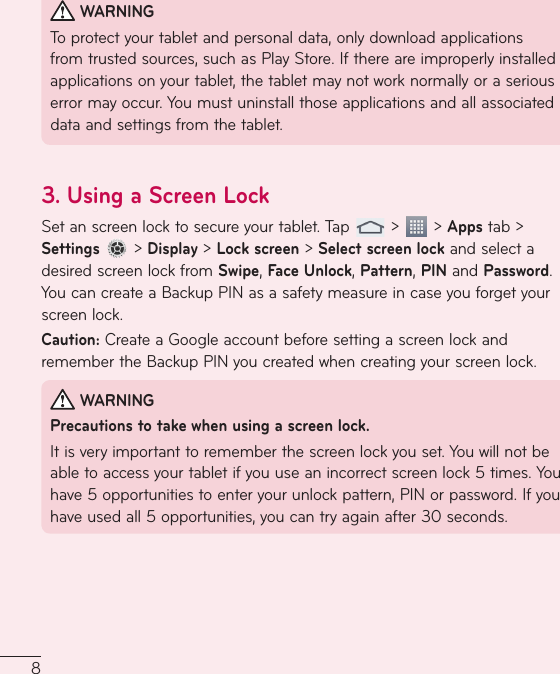 8WARNINGToprotectyourtabletandpersonaldata,onlydownloadapplicationsfromtrustedsources,suchasPlayStore.Ifthereareimproperlyinstalledapplicationsonyourtablet,thetabletmaynotworknormallyoraseriouserrormayoccur.Youmustuninstallthoseapplicationsandallassociateddataandsettingsfromthetablet.3.  Using a Screen LockSetanscreenlocktosecureyourtablet.Tap &gt; &gt;Appstab&gt;Settings&gt;Display&gt;Lock screen&gt;Select screen lockandselectadesiredscreenlockfromSwipe,Face Unlock,Pattern,PINandPassword.YoucancreateaBackupPINasasafetymeasureincaseyouforgetyourscreenlock.Caution:CreateaGoogleaccountbeforesettingascreenlockandremembertheBackupPINyoucreatedwhencreatingyourscreenlock.WARNINGPrecautions to take when using a screen lock.Itisveryimportanttorememberthescreenlockyouset.Youwillnotbeabletoaccessyourtabletifyouuseanincorrectscreenlock5times.Youhave5opportunitiestoenteryourunlockpattern,PINorpassword.Ifyouhaveusedall5opportunities,youcantryagainafter30seconds.