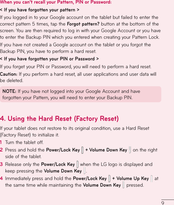 9When you can’t recall your Pattern, PIN or Password:&lt; If you have forgotten your pattern &gt;IfyouloggedintoyourGoogleaccountonthetabletbutfailedtoenterthecorrectpattern5times,taptheForgot pattern?buttonatthebottomofthescreen.YouarethenrequiredtologinwithyourGoogleAccountoryouhavetoentertheBackupPINwhichyouenteredwhencreatingyourPatternLock.IfyouhavenotcreatedaGoogleaccountonthetabletoryouforgottheBackupPIN,youhavetoperformahardreset.&lt; If you have forgotten your PIN or Password &gt;IfyouforgetyourPINorPassword,youwillneedtoperformahardreset.Caution:Ifyouperformahardreset,alluserapplicationsanduserdatawillbedeleted.NOTE:IfyouhavenotloggedintoyourGoogleAccountandhaveforgottenyourPattern,youwillneedtoenteryourBackupPIN.4.  Using the Hard Reset (Factory Reset)Ifyourtabletdoesnotrestoretoitsoriginalcondition,useaHardReset(FactoryReset)toinitializeit.1  Turnthetabletoff.2  PressandholdthePower/Lock Key   + Volume Down Key  ontherightsideofthetablet.3  ReleaseonlythePower/Lock KeywhentheLGlogoisdisplayedandkeeppressingtheVolume Down Key  .4  ImmediatelypressandholdthePower/Lock Key+Volume Up Key  atthesametimewhilemaintainingtheVolume Down Key  pressed.