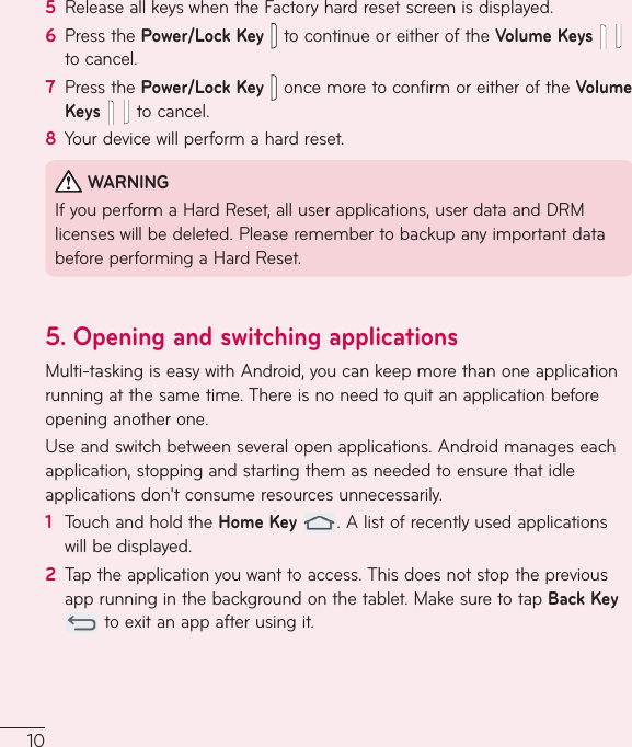 105  ReleaseallkeyswhentheFactoryhardresetscreenisdisplayed.6  PressthePower/Lock Key  tocontinueoreitheroftheVolume Keys   tocancel.7  PressthePower/Lock Key  oncemoretoconfirmoreitheroftheVolume Keystocancel.8  Yourdevicewillperformahardreset.WARNINGIfyouperformaHardReset,alluserapplications,userdataandDRMlicenseswillbedeleted.PleaseremembertobackupanyimportantdatabeforeperformingaHardReset.5.  Opening and switching applicationsMulti-taskingiseasywithAndroid,youcankeepmorethanoneapplicationrunningatthesametime.Thereisnoneedtoquitanapplicationbeforeopeninganotherone.Useandswitchbetweenseveralopenapplications.Androidmanageseachapplication,stoppingandstartingthemasneededtoensurethatidleapplicationsdon&apos;tconsumeresourcesunnecessarily.1  TouchandholdtheHome Key.Alistofrecentlyusedapplicationswillbedisplayed.2  Taptheapplicationyouwanttoaccess.Thisdoesnotstopthepreviousapprunninginthebackgroundonthetablet.MakesuretotapBack Keytoexitanappafterusingit.