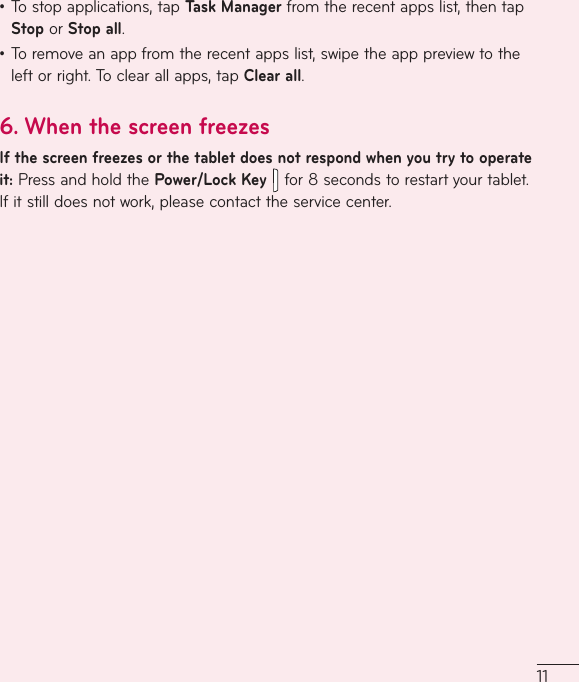 11•Tostopapplications,tapTask Managerfromtherecentappslist,thentapStoporStop all.•Toremoveanappfromtherecentappslist,swipetheapppreviewtotheleftorright.Toclearallapps,tapClear all.6.  When the screen freezesIf the screen freezes or the tablet does not respond when you try to operate it:PressandholdthePower/Lock Key  for8secondstorestartyourtablet.Ifitstilldoesnotwork,pleasecontacttheservicecenter.