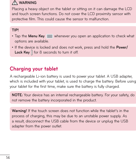 14WARNINGPlacingaheavyobjectonthetabletorsittingonitcandamagetheLCDandtouchscreenfunctions.DonotcovertheLCDproximitysensorwithprotectivefilm.Thiscouldcausethesensortomalfunction.TIP!•TaptheMenu Keywheneveryouopenanapplicationtocheckwhatoptionsareavailable.•Ifthedeviceislockedanddoesnotwork,pressandholdthePower/Lock Keyfor8secondstoturnitoff.Charging your tabletArechargeableLi-ionbatteryisusedtopoweryourtablet.AUSBadapter,whichisincludedwithyourtablet,isusedtochargethebattery.Beforeusingyourtabletforthefirsttime,makesurethebatteryisfullycharged.NOTE:Yourdevicehasaninternalrechargeablebattery.Foryoursafety,donotremovethebatteryincorporatedintheproduct.Warning!Ifthetouchscreendoesnotfunctionwhilethetablet’sintheprocessofcharging,thismaybeduetoanunstablepowersupply.Asaresult,disconnecttheUSBcablefromthedeviceorunplugtheUSBadapterfromthepoweroutlet.