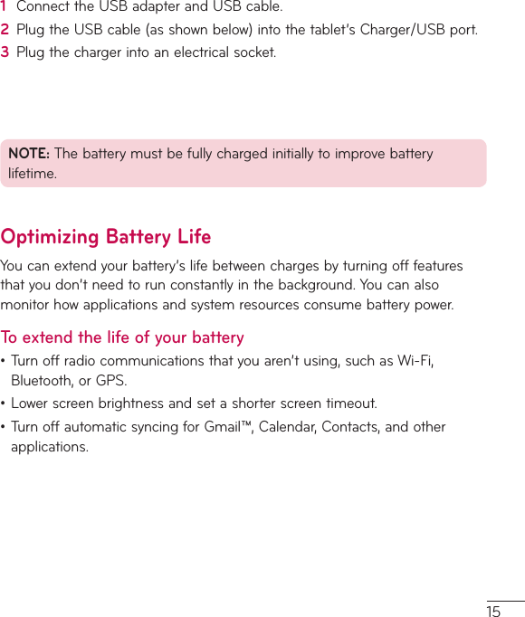 151  ConnecttheUSBadapterandUSBcable.2  PlugtheUSBcable(asshownbelow)intothetablet’sCharger/USBport.3  Plugthechargerintoanelectricalsocket.NOTE:Thebatterymustbefullychargedinitiallytoimprovebatterylifetime.Optimizing Battery LifeYoucanextendyourbattery’slifebetweenchargesbyturningofffeaturesthatyoudon’tneedtorunconstantlyinthebackground.Youcanalsomonitorhowapplicationsandsystemresourcesconsumebatterypower.To extend the life of your battery•Turnoffradiocommunicationsthatyouaren’tusing,suchasWi-Fi,Bluetooth,orGPS.•Lowerscreenbrightnessandsetashorterscreentimeout.•TurnoffautomaticsyncingforGmail™,Calendar,Contacts,andotherapplications.