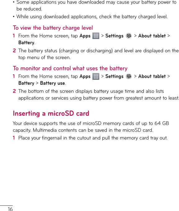 16•Someapplicationsyouhavedownloadedmaycauseyourbatterypowertobereduced.•Whileusingdownloadedapplications,checkthebatterychargedlevel.To view the battery charge level1  FromtheHomescreen,tapApps&gt;Settings&gt;About tablet&gt;Battery.2  Thebatterystatus(chargingordischarging)andlevelaredisplayedonthetopmenuofthescreen.To monitor and control what uses the battery1  FromtheHomescreen,tapApps&gt;Settings&gt;About tablet&gt;Battery&gt;Battery use.2  Thebottomofthescreendisplaysbatteryusagetimeandalsolistsapplicationsorservicesusingbatterypowerfromgreatestamounttoleast.Inserting a microSD cardYourdevicesupportstheuseofmicroSDmemorycardsofupto64GBcapacity.MultimediacontentscanbesavedinthemicroSDcard.1  Placeyourfingernailinthecutoutandpullthememorycardtrayout.