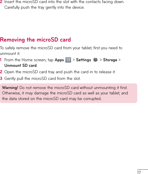 172  InsertthemicroSDcardintotheslotwiththecontactsfacingdown.Carefullypushthetraygentlyintothedevice.Removing the microSD cardTosafelyremovethemicroSDcardfromyourtablet,firstyouneedtounmountit.1  FromtheHomescreen,tapApps&gt;Settings&gt;Storage&gt;Unmount SD card.2  OpenthemicroSDcardtrayandpushthecardintoreleaseit.3  GentlypullthemicroSDcardfromtheslot.Warning!DonotremovethemicroSDcardwithoutunmountingitfirst.Otherwise,itmaydamagethemicroSDcardaswellasyourtablet,andthedatastoredonthemicroSDcardmaybecorrupted.