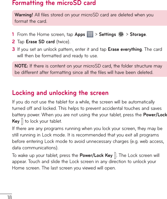 18Formatting the microSD cardWarning!AllfilesstoredonyourmicroSDcardaredeletedwhenyouformatthecard.1  FromtheHomescreen,tapApps&gt;Settings&gt;Storage.2  TapErase SD card(twice).3  Ifyousetanunlockpattern,enteritandtapErase everything.Thecardwillthenbeformattedandreadytouse.NOTE:IfthereiscontentonyourmicroSDcard,thefolderstructuremaybedifferentafterformattingsinceallthefileswillhavebeendeleted.Locking and unlocking the screenIfyoudonotusethetabletforawhile,thescreenwillbeautomaticallyturnedoffandlocked.Thishelpstopreventaccidentaltouchesandsavesbatterypower.Whenyouarenotusingtheyourtablet,pressthePower/Lock Keytolockyourtablet.Ifthereareanyprogramsrunningwhenyoulockyourscreen,theymaybestillrunninginLockmode.ItisrecommendedthatyouexitallprogramsbeforeenteringLockmodetoavoidunnecessarycharges(e.g.webaccess,datacommunications).Towakeupyourtablet,pressthePower/Lock Key.TheLockscreenwillappear.TouchandslidetheLockscreeninanydirectiontounlockyourHomescreen.Thelastscreenyouviewedwillopen.