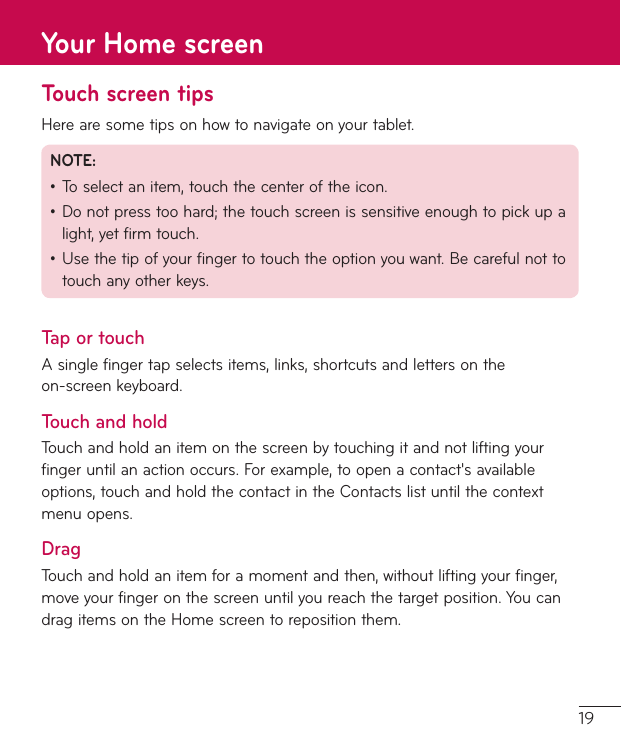 19Touch screen tipsHerearesometipsonhowtonavigateonyourtablet.NOTE:•Toselectanitem,touchthecenteroftheicon.•Donotpresstoohard;thetouchscreenissensitiveenoughtopickupalight,yetfirmtouch.•Usethetipofyourfingertotouchtheoptionyouwant.Becarefulnottotouchanyotherkeys.Tap or touchAsinglefingertapselectsitems,links,shortcutsandlettersontheon-screenkeyboard.Touch and holdTouchandholdanitemonthescreenbytouchingitandnotliftingyourfingeruntilanactionoccurs.Forexample,toopenacontact&apos;savailableoptions,touchandholdthecontactintheContactslistuntilthecontextmenuopens.DragTouchandholdanitemforamomentandthen,withoutliftingyourfinger,moveyourfingeronthescreenuntilyoureachthetargetposition.YoucandragitemsontheHomescreentorepositionthem.Your Home screen