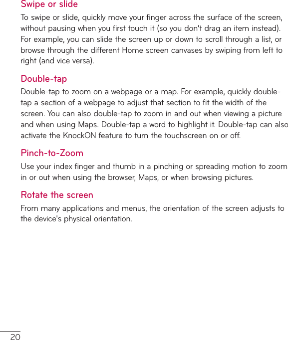 20Swipe or slideToswipeorslide,quicklymoveyourfingeracrossthesurfaceofthescreen,withoutpausingwhenyoufirsttouchit(soyoudon’tdraganiteminstead).Forexample,youcanslidethescreenupordowntoscrollthroughalist,orbrowsethroughthedifferentHomescreencanvasesbyswipingfromlefttoright(andviceversa).Double-tapDouble-taptozoomonawebpageoramap.Forexample,quicklydouble-tapasectionofawebpagetoadjustthatsectiontofitthewidthofthescreen.Youcanalsodouble-taptozoominandoutwhenviewingapictureandwhenusingMaps.Double-tapawordtohighlightit.Double-tapcanalsoactivatetheKnockONfeaturetoturnthetouchscreenonoroff.Pinch-to-ZoomUseyourindexfingerandthumbinapinchingorspreadingmotiontozoominoroutwhenusingthebrowser,Maps,orwhenbrowsingpictures.Rotate the screenFrommanyapplicationsandmenus,theorientationofthescreenadjuststothedevice&apos;sphysicalorientation.