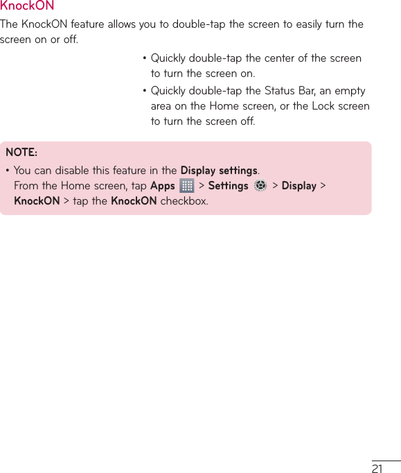 21KnockONTheKnockONfeatureallowsyoutodouble-tapthescreentoeasilyturnthescreenonoroff.•Quicklydouble-tapthecenterofthescreentoturnthescreenon.•Quicklydouble-taptheStatusBar,anemptyareaontheHomescreen,ortheLockscreentoturnthescreenoff.NOTE: •YoucandisablethisfeatureintheDisplay settings.FromtheHomescreen,tapApps&gt;Settings&gt;Display&gt;KnockON&gt;taptheKnockONcheckbox.