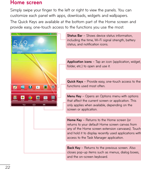 22Home screenSimplyswipeyourfingertotheleftorrighttoviewthepanels.Youcancustomizeeachpanelwithapps,downloads,widgetsandwallpapers.TheQuickKeysareavailableatthebottompartoftheHomescreenandprovideeasy,one-touchaccesstothefunctionsyouusethemost.Status Bar –Showsdevicestatusinformation,includingthetime,Wi-Fisignalstrength,batterystatus,andnotificationicons.Back Key –Returnstothepreviousscreen.Alsoclosespop-upitemssuchasmenus,dialogboxes,andtheon-screenkeyboard.Application icons –Tapanicon(application,widget,folder,etc.)toopenanduseit.Quick Keys –Provideeasy,one-touchaccesstothefunctionsusedmostoften.Home Key –ReturnstotheHomescreen(orreturnstoyourdefaultHomescreencanvasfromanyoftheHomescreenextensioncanvases).TouchandholdittodisplayrecentlyusedapplicationswithaccesstotheTaskManagerapplication.Menu Key –OpensanOptionsmenuwithoptionsthataffectthecurrentscreenorapplication.Thisonlyapplieswhenavailable,dependingonthescreenorapplication.