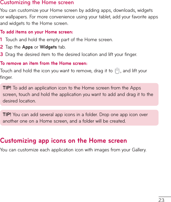 23Customizing the Home screenYoucancustomizeyourHomescreenbyaddingapps,downloads,widgetsorwallpapers.Formoreconvenienceusingyourtablet,addyourfavoriteappsandwidgetstotheHomescreen.To add items on your Home screen:1  TouchandholdtheemptypartoftheHomescreen.2  TaptheApps orWidgetstab.3  Dragthedesireditemtothedesiredlocationandliftyourfinger.To remove an item from the Home screen:Touchandholdtheiconyouwanttoremove,dragitto ,andliftyourfinger.TIP! ToaddanapplicationicontotheHomescreenfromtheAppsscreen,touchandholdtheapplicationyouwanttoaddanddragittothedesiredlocation.TIP! Youcanaddseveralappiconsinafolder.DroponeappiconoveranotheroneonaHomescreen,andafolderwillbecreated.Customizing app icons on the Home screenYoucancustomizeeachapplicationiconwithimagesfromyourGallery.