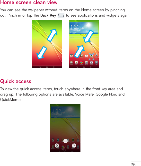 25Home screen clean viewYoucanseethewallpaperwithoutitemsontheHomescreenbypinchingout.PinchinortaptheBack Keytoseeapplicationsandwidgetsagain.Quick accessToviewthequickaccessitems,touchanywhereinthefrontkeyareaanddragup.Thefollowingoptionsareavailable:VoiceMate,GoogleNow,andQuickMemo.