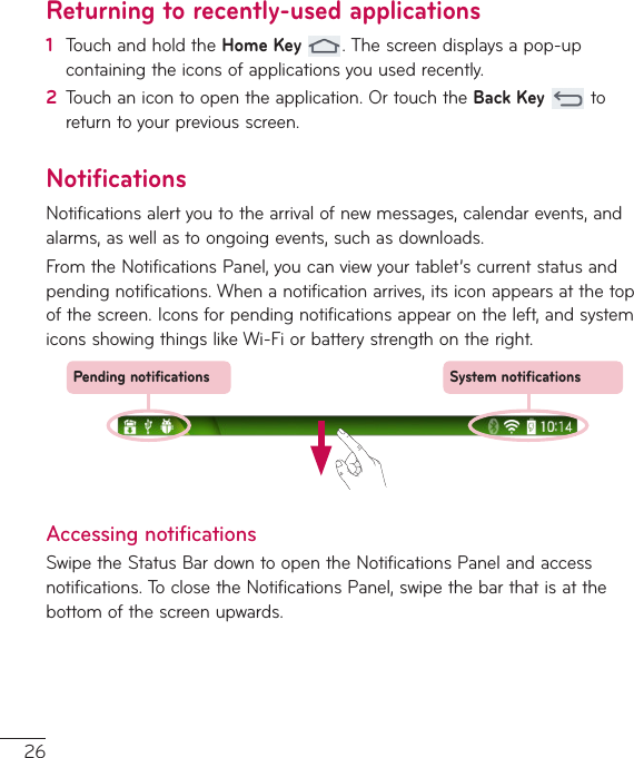 26Returning to recently-used applications1  TouchandholdtheHome Key.Thescreendisplaysapop-upcontainingtheiconsofapplicationsyouusedrecently.2  Touchanicontoopentheapplication.OrtouchtheBack Keytoreturntoyourpreviousscreen.NotificationsNotificationsalertyoutothearrivalofnewmessages,calendarevents,andalarms,aswellastoongoingevents,suchasdownloads.FromtheNotificationsPanel,youcanviewyourtablet’scurrentstatusandpendingnotifications.Whenanotificationarrives,itsiconappearsatthetopofthescreen.Iconsforpendingnotificationsappearontheleft,andsystemiconsshowingthingslikeWi-Fiorbatterystrengthontheright.Pending notifications System notificationsAccessing notificationsSwipetheStatusBardowntoopentheNotificationsPanelandaccessnotifications.ToclosetheNotificationsPanel,swipethebarthatisatthebottomofthescreenupwards.