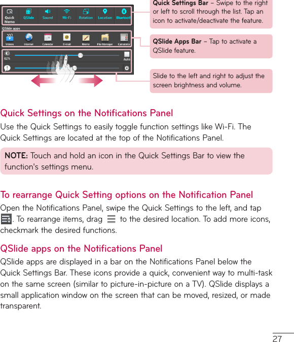 27Quick Settings Bar–Swipetotherightorlefttoscrollthroughthelist.Tapanicontoactivate/deactivatethefeature.QSlide Apps Bar–TaptoactivateaQSlidefeature.Slidetotheleftandrighttoadjustthescreenbrightnessandvolume.Quick Settings on the Notifications PanelUsetheQuickSettingstoeasilytogglefunctionsettingslikeWi-Fi.TheQuickSettingsarelocatedatthetopoftheNotificationsPanel.NOTE:TouchandholdaniconintheQuickSettingsBartoviewthefunction&apos;ssettingsmenu.To rearrange Quick Setting options on the Notification PanelOpentheNotificationsPanel,swipetheQuickSettingstotheleft,andtap.Torearrangeitems,drag tothedesiredlocation.Toaddmoreicons,checkmarkthedesiredfunctions.QSlide apps on the Notifications PanelQSlideappsaredisplayedinabarontheNotificationsPanelbelowtheQuickSettingsBar.Theseiconsprovideaquick,convenientwaytomulti-taskonthesamescreen(similartopicture-in-pictureonaTV).QSlidedisplaysasmallapplicationwindowonthescreenthatcanbemoved,resized,ormadetransparent.
