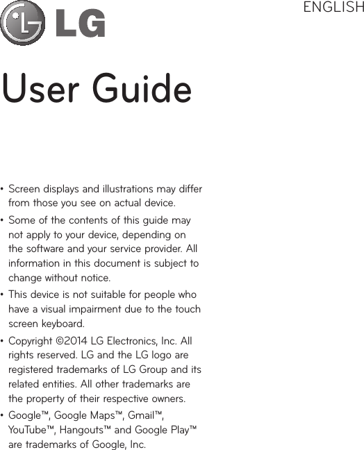 User GuideENGLISH• Screendisplaysandillustrationsmaydifferfromthoseyouseeonactualdevice.• Someofthecontentsofthisguidemaynotapplytoyourdevice,dependingonthesoftwareandyourserviceprovider.Allinformationinthisdocumentissubjecttochangewithoutnotice.• Thisdeviceisnotsuitableforpeoplewhohaveavisualimpairmentduetothetouchscreenkeyboard.• Copyright©2014LGElectronics,Inc.Allrightsreserved.LGandtheLGlogoareregisteredtrademarksofLGGroupanditsrelatedentities.Allothertrademarksarethepropertyoftheirrespectiveowners.• Google™,GoogleMaps™,Gmail™,YouTube™,Hangouts™andGooglePlay™aretrademarksofGoogle,Inc.