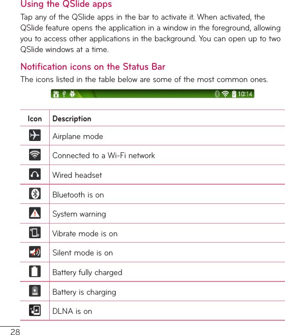 28Using the QSlide appsTapanyoftheQSlideappsinthebartoactivateit.Whenactivated,theQSlidefeatureopenstheapplicationinawindowintheforeground,allowingyoutoaccessotherapplicationsinthebackground.YoucanopenuptotwoQSlidewindowsatatime.Notification icons on the Status BarTheiconslistedinthetablebelowaresomeofthemostcommonones.Icon DescriptionAirplanemodeConnectedtoaWi-FinetworkWiredheadsetBluetoothisonSystemwarningVibratemodeisonSilentmodeisonBatteryfullychargedBatteryischargingDLNAison