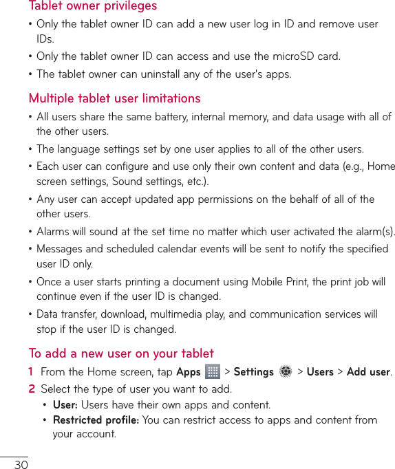 30Tablet owner privileges•OnlythetabletownerIDcanaddanewuserloginIDandremoveuserIDs.•OnlythetabletownerIDcanaccessandusethemicroSDcard.•Thetabletownercanuninstallanyoftheuser&apos;sapps.Multiple tablet user limitations• Alluserssharethesamebattery,internalmemory,anddatausagewithalloftheotherusers.• Thelanguagesettingssetbyoneuserappliestoalloftheotherusers.• Eachusercanconfigureanduseonlytheirowncontentanddata(e.g.,Homescreensettings,Soundsettings,etc.).• Anyusercanacceptupdatedapppermissionsonthebehalfofalloftheotherusers.• Alarmswillsoundatthesettimenomatterwhichuseractivatedthealarm(s).• MessagesandscheduledcalendareventswillbesenttonotifythespecifieduserIDonly.• OnceauserstartsprintingadocumentusingMobilePrint,theprintjobwillcontinueeveniftheuserIDischanged.• Datatransfer,download,multimediaplay,andcommunicationserviceswillstopiftheuserIDischanged.To add a new user on your tablet1  FromtheHomescreen,tapApps &gt;Settings&gt;Users&gt;Add user.2  Selectthetypeofuseryouwanttoadd.• User:Usershavetheirownappsandcontent.• Restricted profile:Youcanrestrictaccesstoappsandcontentfromyouraccount.
