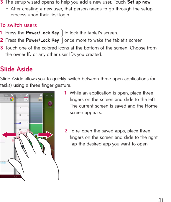 313  Thesetupwizardopenstohelpyouaddanewuser.TouchSet up now.• Aftercreatinganewuser,thatpersonneedstogothroughthesetupprocessupontheirfirstlogin.To switch users1  PressthePower/Lock Keytolockthetablet&apos;sscreen.2  PressthePower/Lock Keyoncemoretowakethetablet&apos;sscreen.3  Touchoneofthecolorediconsatthebottomofthescreen.ChoosefromtheownerIDoranyotheruserIDsyoucreated.Slide AsideSlideAsideallowsyoutoquicklyswitchbetweenthreeopenapplications(ortasks)usingathreefingergesture.1  Whileanapplicationisopen,placethreefingersonthescreenandslidetotheleft.ThecurrentscreenissavedandtheHomescreenappears.2  Tore-openthesavedapps,placethreefingersonthescreenandslidetotheright.Tapthedesiredappyouwanttoopen.