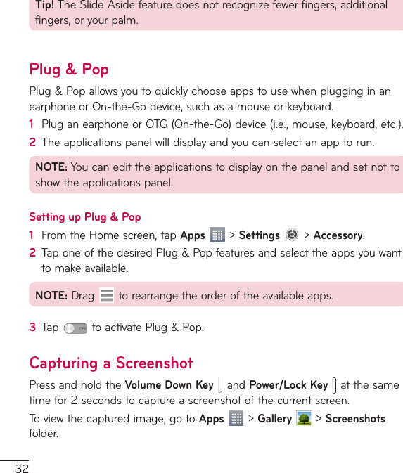 32Tip!TheSlideAsidefeaturedoesnotrecognizefewerfingers,additionalfingers,oryourpalm.Plug &amp; PopPlug&amp;PopallowsyoutoquicklychooseappstousewhenplugginginanearphoneorOn-the-Godevice,suchasamouseorkeyboard.1  PluganearphoneorOTG(On-the-Go)device(i.e.,mouse,keyboard,etc.).2  Theapplicationspanelwilldisplayandyoucanselectanapptorun.NOTE:Youcanedittheapplicationstodisplayonthepanelandsetnottoshowtheapplicationspanel.Setting up Plug &amp; Pop1  FromtheHomescreen,tapApps&gt;Settings&gt;Accessory.2  TaponeofthedesiredPlug&amp;Popfeaturesandselecttheappsyouwanttomakeavailable.NOTE:Drag torearrangetheorderoftheavailableapps.3  Tap toactivatePlug&amp;Pop.Capturing a ScreenshotPressandholdtheVolumeDown KeyandPower/Lock Key   atthesametimefor2secondstocaptureascreenshotofthecurrentscreen.Toviewthecapturedimage,gotoApps&gt;Gallery  &gt;Screenshotsfolder.