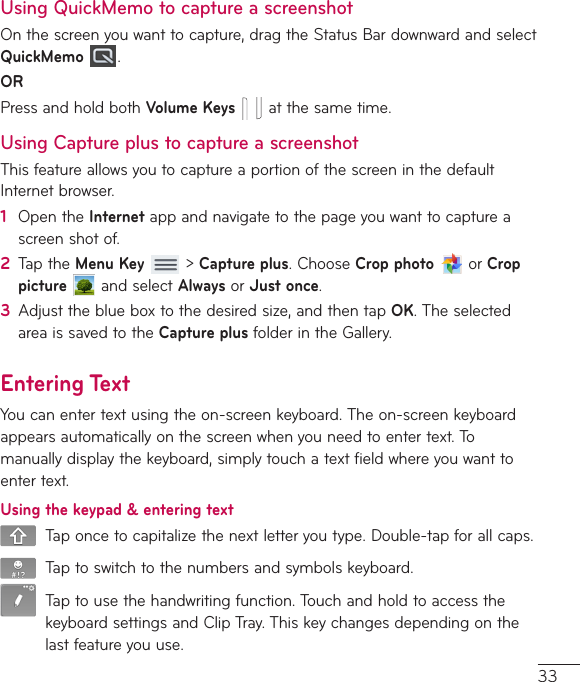 33Using QuickMemo to capture a screenshotOnthescreenyouwanttocapture,dragtheStatusBardownwardandselectQuickMemo  .ORPressandholdbothVolume Keysatthesametime.Using Capture plus to capture a screenshotThisfeatureallowsyoutocaptureaportionofthescreeninthedefaultInternetbrowser.1  OpentheInternetappandnavigatetothepageyouwanttocaptureascreenshotof.2  TaptheMenu Key&gt;Capture plus.ChooseCrop photoorCrop pictureandselectAlwaysorJust once.3  Adjusttheblueboxtothedesiredsize,andthentapOK.TheselectedareaissavedtotheCapture plusfolderintheGallery.Entering TextYoucanentertextusingtheon-screenkeyboard.Theon-screenkeyboardappearsautomaticallyonthescreenwhenyouneedtoentertext.Tomanuallydisplaythekeyboard,simplytouchatextfieldwhereyouwanttoentertext.Using the keypad &amp; entering textTaponcetocapitalizethenextletteryoutype.Double-tapforallcaps.Taptoswitchtothenumbersandsymbolskeyboard.Taptousethehandwritingfunction.TouchandholdtoaccessthekeyboardsettingsandClipTray.Thiskeychangesdependingonthelastfeatureyouuse.