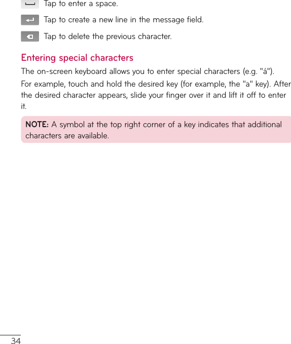 34Taptoenteraspace.Taptocreateanewlineinthemessagefield.Taptodeletethepreviouscharacter.Entering special charactersTheon-screenkeyboardallowsyoutoenterspecialcharacters(e.g.&quot;á&quot;).Forexample,touchandholdthedesiredkey(forexample,the&quot;a&quot;key).Afterthedesiredcharacterappears,slideyourfingeroveritandliftitofftoenterit.NOTE:Asymbolatthetoprightcornerofakeyindicatesthatadditionalcharactersareavailable.