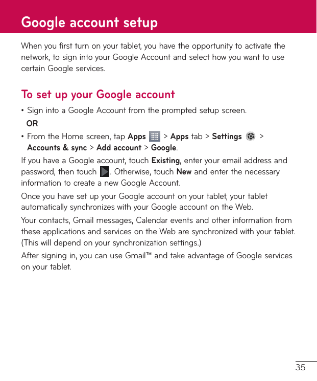 35Whenyoufirstturnonyourtablet,youhavetheopportunitytoactivatethenetwork,tosignintoyourGoogleAccountandselecthowyouwanttousecertainGoogleservices.To set up your Google account•SignintoaGoogleAccountfromthepromptedsetupscreen.OR•FromtheHomescreen,tapApps&gt;Appstab&gt;Settings &gt;Accounts &amp; sync&gt;Add account&gt;Google.IfyouhaveaGoogleaccount,touchExisting,enteryouremailaddressandpassword,thentouch .Otherwise,touchNewandenterthenecessaryinformationtocreateanewGoogleAccount.OnceyouhavesetupyourGoogleaccountonyourtablet,yourtabletautomaticallysynchronizeswithyourGoogleaccountontheWeb.Yourcontacts,Gmailmessages,CalendareventsandotherinformationfromtheseapplicationsandservicesontheWebaresynchronizedwithyourtablet.(Thiswilldependonyoursynchronizationsettings.)Aftersigningin,youcanuseGmail™andtakeadvantageofGoogleservicesonyourtablet.Google account setup