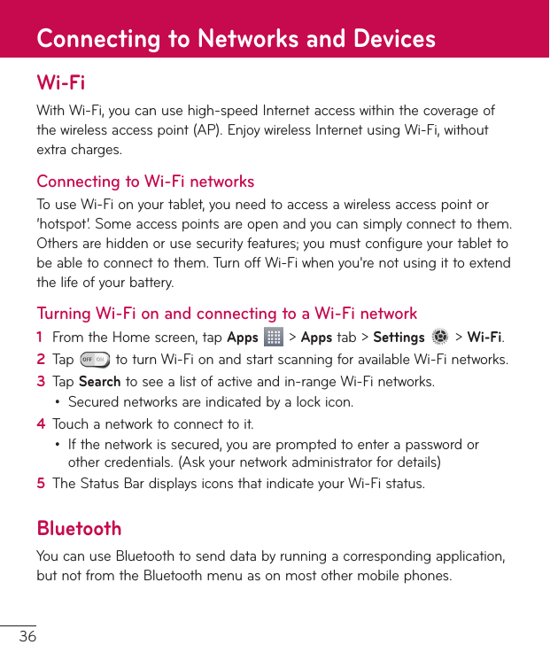 36Wi-FiWithWi-Fi,youcanusehigh-speedInternetaccesswithinthecoverageofthewirelessaccesspoint(AP).EnjoywirelessInternetusingWi-Fi,withoutextracharges.Connecting to Wi-Fi networksTouseWi-Fionyourtablet,youneedtoaccessawirelessaccesspointor‘hotspot’.Someaccesspointsareopenandyoucansimplyconnecttothem.Othersarehiddenorusesecurityfeatures;youmustconfigureyourtablettobeabletoconnecttothem.TurnoffWi-Fiwhenyou&apos;renotusingittoextendthelifeofyourbattery.Turning Wi-Fi on and connecting to a Wi-Fi network1  FromtheHomescreen,tapApps&gt;Appstab&gt;Settings&gt;Wi-Fi.2  Tap toturnWi-FionandstartscanningforavailableWi-Finetworks.3  TapSearchtoseealistofactiveandin-rangeWi-Finetworks.• Securednetworksareindicatedbyalockicon.4  Touchanetworktoconnecttoit.• Ifthenetworkissecured,youarepromptedtoenterapasswordorothercredentials.(Askyournetworkadministratorfordetails)5  TheStatusBardisplaysiconsthatindicateyourWi-Fistatus.BluetoothYoucanuseBluetoothtosenddatabyrunningacorrespondingapplication,butnotfromtheBluetoothmenuasonmostothermobilephones.Connecting to Networks and Devices
