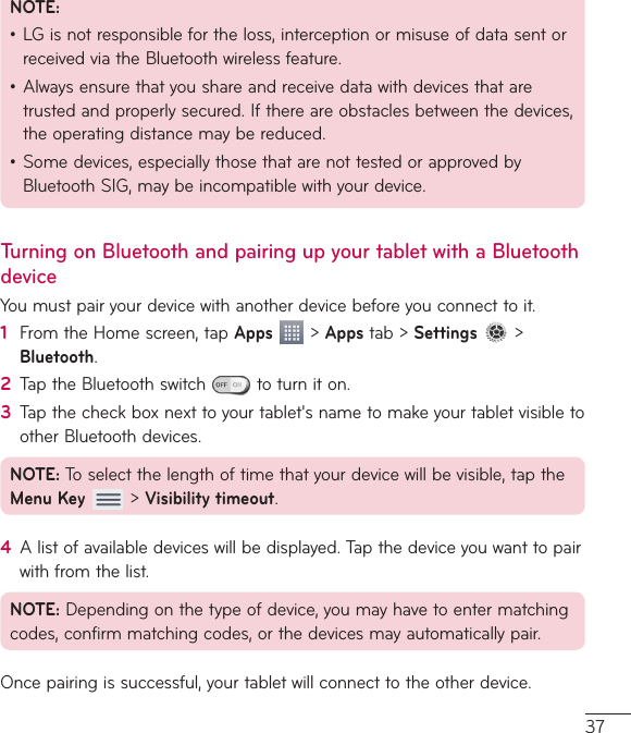 37NOTE:•LGisnotresponsiblefortheloss,interceptionormisuseofdatasentorreceivedviatheBluetoothwirelessfeature.•Alwaysensurethatyoushareandreceivedatawithdevicesthataretrustedandproperlysecured.Ifthereareobstaclesbetweenthedevices,theoperatingdistancemaybereduced.•Somedevices,especiallythosethatarenottestedorapprovedbyBluetoothSIG,maybeincompatiblewithyourdevice.Turning on Bluetooth and pairing up your tablet with a Bluetooth deviceYoumustpairyourdevicewithanotherdevicebeforeyouconnecttoit.1  FromtheHomescreen,tapApps&gt;Appstab&gt;Settings &gt;Bluetooth.2  TaptheBluetoothswitch toturniton.3  Tapthecheckboxnexttoyourtablet&apos;snametomakeyourtabletvisibletootherBluetoothdevices.NOTE:Toselectthelengthoftimethatyourdevicewillbevisible,taptheMenu Key&gt;Visibility timeout.4  Alistofavailabledeviceswillbedisplayed.Tapthedeviceyouwanttopairwithfromthelist.NOTE:Dependingonthetypeofdevice,youmayhavetoentermatchingcodes,confirmmatchingcodes,orthedevicesmayautomaticallypair.Oncepairingissuccessful,yourtabletwillconnecttotheotherdevice.