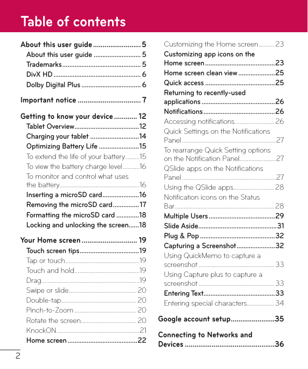 2About this user guide ......................... 5About this user guide ........................... 5Trademarks ............................................. 5DivX HD .................................................. 6Dolby Digital Plus .................................. 6Important notice ................................. 7Getting to know your device ............ 12Tablet Overview ..................................... 12Charging your tablet ............................14Optimizing Battery Life .......................15To extend the life of your battery .........15To view the battery charge level ...........16To monitor and control what uses  the battery .....................................................16Inserting a microSD card .....................16Removing the microSD card ............... 17Formatting the microSD card .............18Locking and unlocking the screen......18Your Home screen ............................. 19Touch screen tips .................................. 19Tap or touch .................................................19Touch and hold ...........................................19Drag .................................................................19Swipe or slide ............................................. 20Double-tap .................................................. 20Pinch-to-Zoom .........................................20Rotate the screen ..................................... 20KnockON .......................................................21Home screen ........................................22Customizing the Home screen .......... 23Customizing app icons on the  Home screen ........................................23Home screen clean view .....................25Quick access ........................................25Returning to recently-used  applications ..........................................26Notiﬁcations .........................................26Accessing notiﬁcations .......................... 26Quick Settings on the Notiﬁcations Panel ..............................................................27To rearrange Quick Setting options  on the Notiﬁcation Panel ........................27QSlide apps on the Notiﬁcations  Panel ..............................................................27Using the QSlide apps ........................... 28Notiﬁcation icons on the Status  Bar .................................................................. 28Multiple Users ......................................29Slide Aside .............................................31Plug &amp; Pop ...........................................32Capturing a Screenshot ......................32Using QuickMemo to capture a screenshot .................................................. 33Using Capture plus to capture a screenshot .................................................. 33Entering Text.........................................33Entering special characters .................. 34Google account setup .......................35Connecting to Networks and  Devices ...............................................36Table of contents