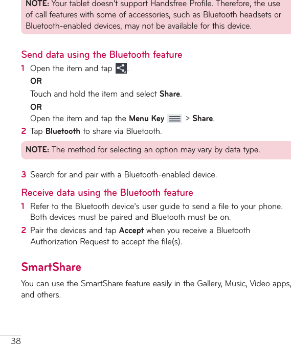 38NOTE:Yourtabletdoesn&apos;tsupportHandsfreeProfile.Therefore,theuseofcallfeatureswithsomeofaccessories,suchasBluetoothheadsetsorBluetooth-enableddevices,maynotbeavailableforthisdevice.Send data using the Bluetooth feature1  Opentheitemandtap .OR TouchandholdtheitemandselectShare.OR OpentheitemandtaptheMenu Key&gt;Share.2  TapBluetoothtoshareviaBluetooth.NOTE:Themethodforselectinganoptionmayvarybydatatype.3  SearchforandpairwithaBluetooth-enableddevice.Receive data using the Bluetooth feature1  RefertotheBluetoothdevice&apos;suserguidetosendafiletoyourphone.BothdevicesmustbepairedandBluetoothmustbeon.2  PairthedevicesandtapAcceptwhenyoureceiveaBluetoothAuthorizationRequesttoacceptthefile(s).SmartShareYoucanusetheSmartSharefeatureeasilyintheGallery,Music,Videoapps,andothers.