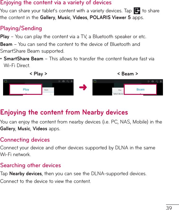 39Enjoying the content via a variety of devicesYoucanshareyourtablet&apos;scontentwithavarietydevices.Tap tosharethecontentintheGallery,Music,Videos,POLARIS Viewer 5apps.Playing/SendingPlay–YoucanplaythecontentviaaTV,aBluetoothspeakeroretc.Beam–YoucansendthecontenttothedeviceofBluetoothandSmartShareBeamsupported.•SmartShare Beam–ThisallowstotransferthecontentfeaturefastviaWi-FiDirect.&lt; Play &gt; &lt; Beam &gt;Enjoying the content from Nearby devicesYoucanenjoythecontentfromnearbydevices(i.e.PC,NAS,Mobile)intheGallery,Music,Videosapps.Connecting devicesConnectyourdeviceandotherdevicessupportedbyDLNAinthesameWi-Finetwork.Searching other devicesTapNearby devices,thenyoucanseetheDLNA-supporteddevices.Connecttothedevicetoviewthecontent.