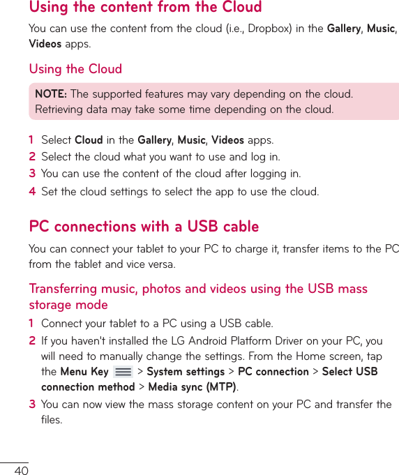 40Using the content from the CloudYoucanusethecontentfromthecloud(i.e.,Dropbox)intheGallery,Music,Videosapps.Using the CloudNOTE:Thesupportedfeaturesmayvarydependingonthecloud.Retrievingdatamaytakesometimedependingonthecloud.1  SelectCloudintheGallery,Music,Videosapps.2  Selectthecloudwhatyouwanttouseandlogin.3  Youcanusethecontentofthecloudafterloggingin.4  Setthecloudsettingstoselecttheapptousethecloud.PC connections with a USB cableYoucanconnectyourtablettoyourPCtochargeit,transferitemstothePCfromthetabletandviceversa.Transferring music, photos and videos using the USB mass storage mode1  ConnectyourtablettoaPCusingaUSBcable.2  Ifyouhaven&apos;tinstalledtheLGAndroidPlatformDriveronyourPC,youwillneedtomanuallychangethesettings.FromtheHomescreen,taptheMenu Key&gt;System settings&gt;PCconnection&gt;Select USB connection method&gt;Media sync (MTP).3  YoucannowviewthemassstoragecontentonyourPCandtransferthefiles.