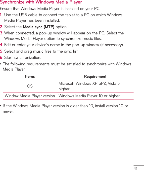 41Synchronize with Windows Media PlayerEnsurethatWindowsMediaPlayerisinstalledonyourPC.1  UsetheUSBcabletoconnectthetablettoaPConwhichWindowsMediaPlayerhasbeeninstalled.2  SelecttheMedia sync (MTP)option.3  Whenconnected,apop-upwindowwillappearonthePC.SelecttheWindowsMediaPlayeroptiontosynchronizemusicfiles.4  Editorenteryourdevice’snameinthepop-upwindow(ifnecessary).5  Selectanddragmusicfilestothesynclist.6  Startsynchronization.•ThefollowingrequirementsmustbesatisfiedtosynchronizewithWindowsMediaPlayer.Items RequirementOS MicrosoftWindowsXPSP2,VistaorhigherWindowMediaPlayerversion WindowsMediaPlayer10orhigher•IftheWindowsMediaPlayerversionisolderthan10,installversion10ornewer.