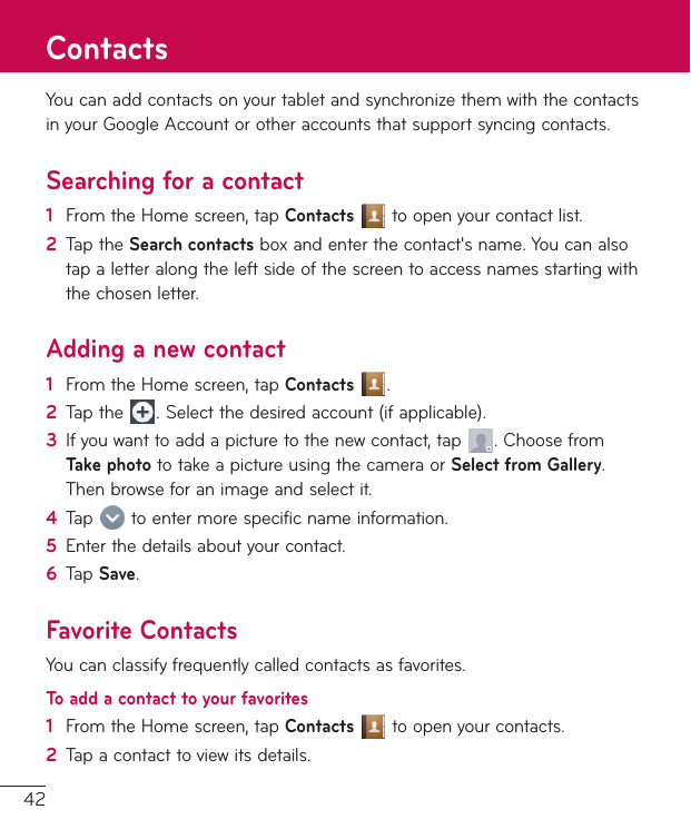 42YoucanaddcontactsonyourtabletandsynchronizethemwiththecontactsinyourGoogleAccountorotheraccountsthatsupportsyncingcontacts.Searching for a contact1  FromtheHomescreen,tapContactstoopenyourcontactlist.2  TaptheSearch contactsboxandenterthecontact&apos;sname.Youcanalsotapaletteralongtheleftsideofthescreentoaccessnamesstartingwiththechosenletter.Adding a new contact1  FromtheHomescreen,tapContacts .2  Tapthe .Selectthedesiredaccount(ifapplicable).3  Ifyouwanttoaddapicturetothenewcontact,tap .ChoosefromTake photototakeapictureusingthecameraorSelect from Gallery.Thenbrowseforanimageandselectit.4  Tap toentermorespecificnameinformation.5  Enterthedetailsaboutyourcontact.6  TapSave.Favorite ContactsYoucanclassifyfrequentlycalledcontactsasfavorites.To add a contact to your favorites1  FromtheHomescreen,tapContactstoopenyourcontacts.2  Tapacontacttoviewitsdetails.Contacts