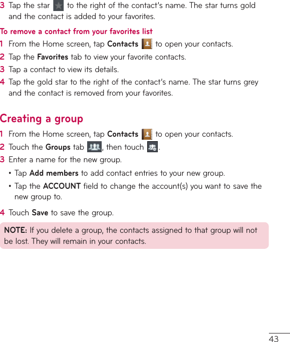 433  Tapthestar totherightofthecontact’sname.Thestarturnsgoldandthecontactisaddedtoyourfavorites.To remove a contact from your favorites list1  FromtheHomescreen,tapContactstoopenyourcontacts.2  TaptheFavoritestabtoviewyourfavoritecontacts.3  Tapacontacttoviewitsdetails.4  Tapthegoldstartotherightofthecontact’sname.Thestarturnsgreyandthecontactisremovedfromyourfavorites.Creating a group1  FromtheHomescreen,tapContactstoopenyourcontacts.2  TouchtheGroupstab ,thentouch .3  Enteranameforthenewgroup.•TapAdd memberstoaddcontactentriestoyournewgroup.•TaptheACCOUNTfieldtochangetheaccount(s)youwanttosavethenewgroupto.4  TouchSavetosavethegroup.NOTE:Ifyoudeleteagroup,thecontactsassignedtothatgroupwillnotbelost.Theywillremaininyourcontacts.